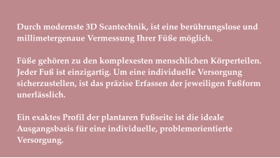 Durch modernste 3D Scantechnik, ist eine berührungslose und millimetergenaue Vermessung Ihrer Füße möglich.   Füße gehören zu den komplexesten menschlichen Körperteilen. Jeder Fuß ist einzigartig. Um eine individuelle Versorgung sicherzustellen, ist das präzise Erfassen der jeweiligen Fußform unerlässlich.  Ein exaktes Profil der plantaren Fußseite ist die ideale Ausgangsbasis für eine individuelle, problemorientierte Versorgung.