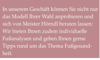 In unserem Geschäft können Sie nicht nur das Modell Ihrer Wahl anprobieren und sich von Meister Hörndl beraten lassen: Wir bieten Ihnen zudem individuelle Fußanalysen und geben Ihnen gerne Tipps rund um das Thema Fußgesund-heit.