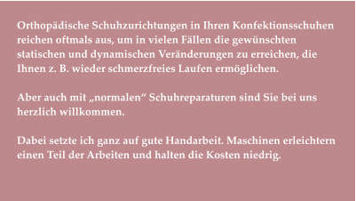 Orthopädische Schuhzurichtungen in Ihren Konfektionsschuhen reichen oftmals aus, um in vielen Fällen die gewünschten statischen und dynamischen Veränderungen zu erreichen, die Ihnen z. B. wieder schmerzfreies Laufen ermöglichen.   Aber auch mit „normalen“ Schuhreparaturen sind Sie bei uns herzlich willkommen.  Dabei setzte ich ganz auf gute Handarbeit. Maschinen erleichtern einen Teil der Arbeiten und halten die Kosten niedrig.