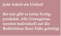 Jede Arbeit ein Unikat!  Bei mir gibt es keine Fertig-produkte. Alle Erzeugnisse werden individuell auf die Bedürfnisse Ihrer Füße gefertigt.