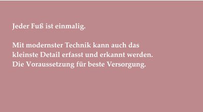Jeder Fuß ist einmalig.  Mit modernster Technik kann auch das  kleinste Detail erfasst und erkannt werden. Die Voraussetzung für beste Versorgung.