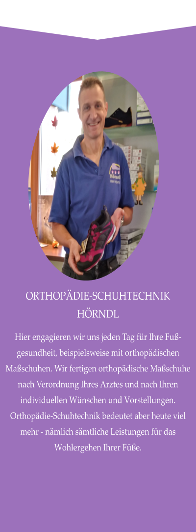 ORTHOPÄDIE-SCHUHTECHNIK HÖRNDL Hier engagieren wir uns jeden Tag für Ihre Fuß-gesundheit, beispielsweise mit orthopädischen Maßschuhen. Wir fertigen orthopädische Maßschuhe nach Verordnung Ihres Arztes und nach Ihren individuellen Wünschen und Vorstellungen. Orthopädie-Schuhtechnik bedeutet aber heute viel mehr - nämlich sämtliche Leistungen für das Wohlergehen Ihrer Füße.
